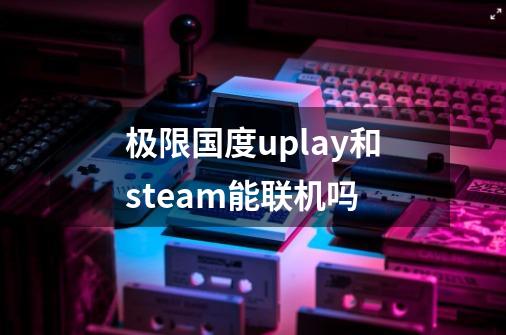 极限国度uplay和steam能联机吗-第1张-游戏资讯-一震网