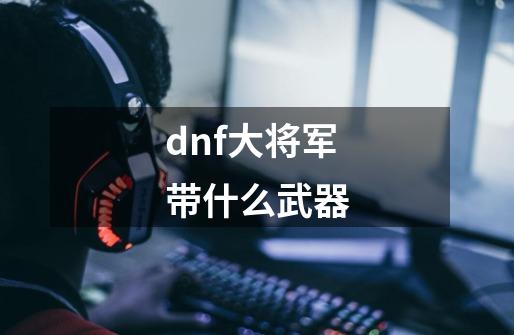 dnf大将军带什么武器-第1张-游戏资讯-一震网