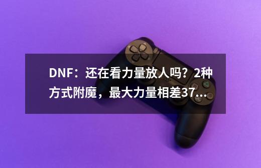 DNF：还在看力量放人吗？2种方式附魔，最大力量相差370点-第1张-游戏资讯-一震网