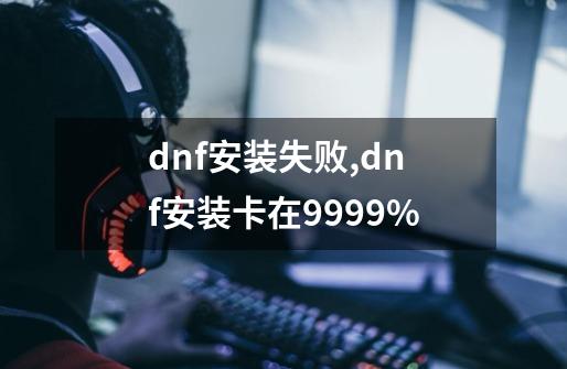 dnf安装失败,dnf安装卡在9999%-第1张-游戏资讯-一震网