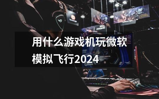 用什么游戏机玩微软模拟飞行2024-第1张-游戏资讯-一震网