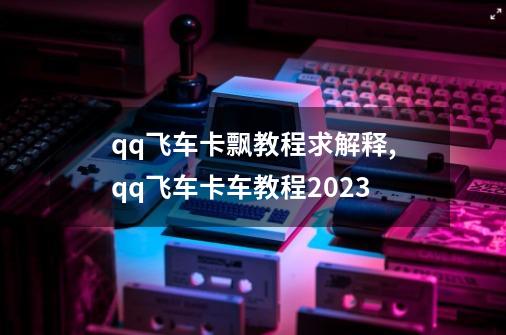 qq飞车卡飘教程求解释,qq飞车卡车教程2023-第1张-游戏资讯-一震网