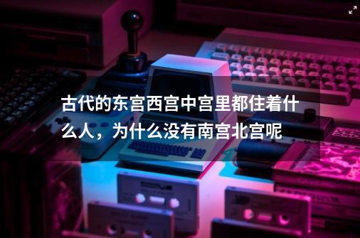 古代的东宫西宫中宫里都住着什么人，为什么没有南宫北宫呢-第1张-游戏资讯-一震网