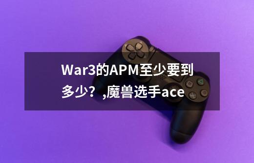 War3的APM至少要到多少？,魔兽选手ace-第1张-游戏资讯-一震网