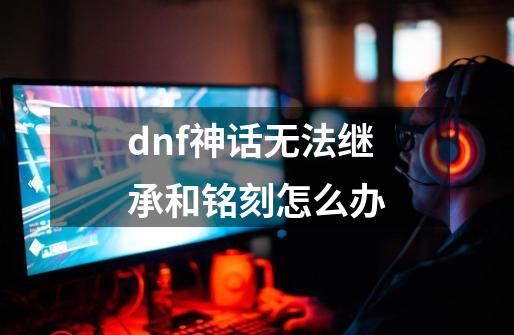 dnf神话无法继承和铭刻怎么办-第1张-游戏资讯-一震网