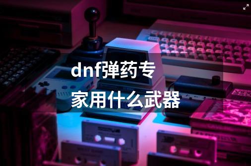 dnf弹药专家用什么武器-第1张-游戏资讯-一震网