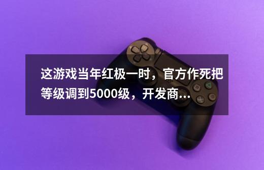 这游戏当年红极一时，官方作死把等级调到5000级，开发商一夜破产-第1张-游戏资讯-一震网