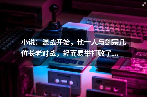 小说：混战开始，他一人与剑宗几位长老对战，轻而易举打败了他们-第1张-游戏资讯-一震网