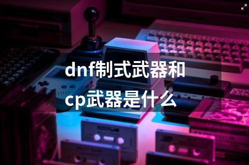 dnf制式武器和cp武器是什么-第1张-游戏资讯-一震网