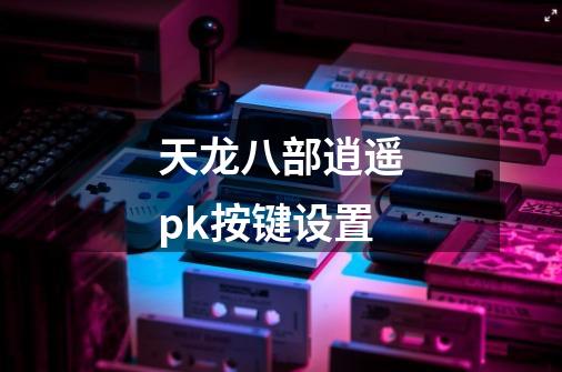 天龙八部逍遥pk按键设置-第1张-游戏资讯-一震网