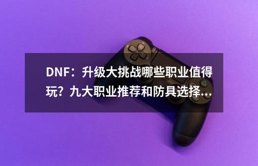 DNF：升级大挑战哪些职业值得玩？九大职业推荐和防具选择分析-第1张-游戏资讯-一震网