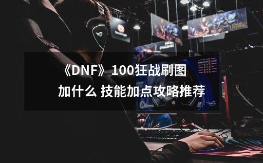 《DNF》100狂战刷图加什么 技能加点攻略推荐-第1张-游戏资讯-一震网