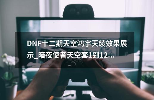 DNF十二期天空鸿宇天绫效果展示_暗夜使者天空套1到12套外观-第1张-游戏资讯-一震网