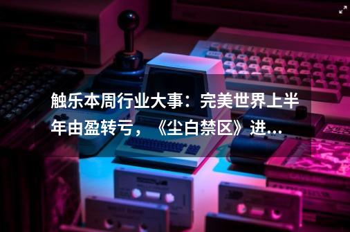 触乐本周行业大事：完美世界上半年由盈转亏，《尘白禁区》进入畅销榜前10-第1张-游戏资讯-一震网