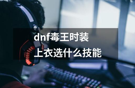 dnf毒王时装上衣选什么技能-第1张-游戏资讯-一震网