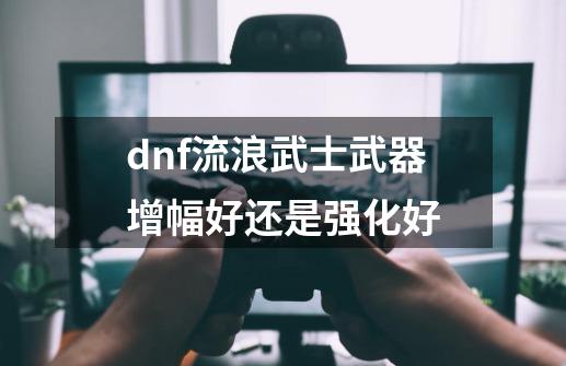 dnf流浪武士武器增幅好还是强化好-第1张-游戏资讯-一震网