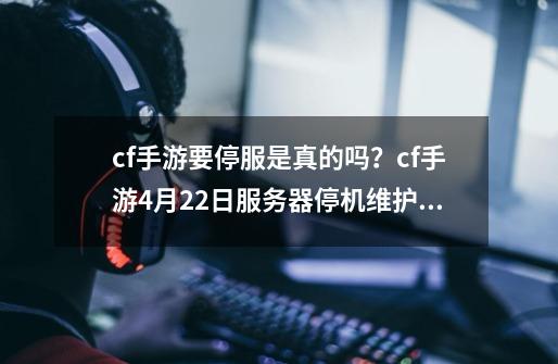 cf手游要停服是真的吗？cf手游4月22日服务器停机维护到几点？-第1张-游戏资讯-一震网