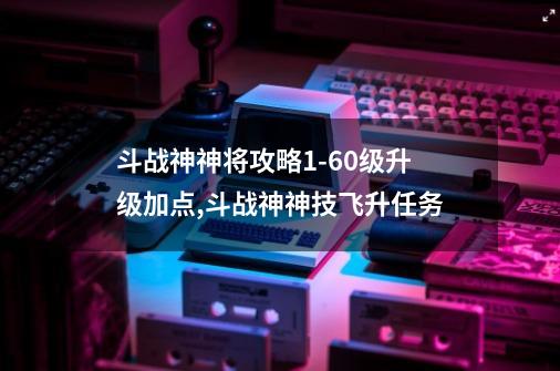 斗战神神将攻略1-60级升级加点,斗战神神技飞升任务-第1张-游戏资讯-一震网