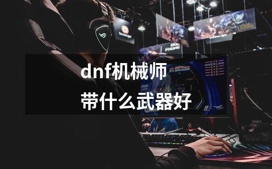 dnf机械师带什么武器好-第1张-游戏资讯-一震网