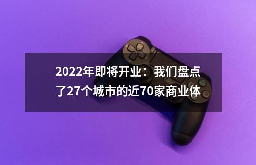 2022年即将开业：我们盘点了27个城市的近70家商业体-第1张-游戏资讯-一震网