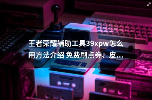 王者荣耀辅助工具39x.pw怎么用方法介绍 免费刷点券、皮肤-第1张-游戏资讯-一震网