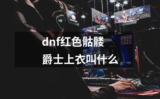 dnf红色骷髅爵士上衣叫什么-第1张-游戏资讯-一震网