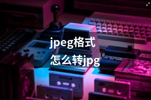 jpeg格式怎么转jpg-第1张-游戏资讯-一震网