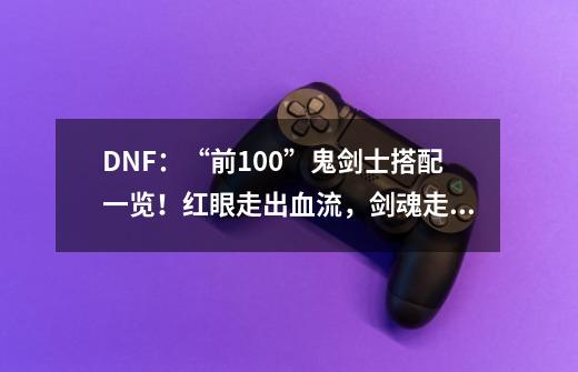 DNF：“前100”鬼剑士搭配一览！红眼走出血流，剑魂走直伤流-第1张-游戏资讯-一震网