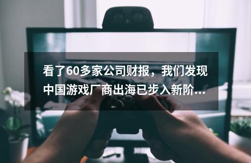 看了60多家公司财报，我们发现中国游戏厂商出海已步入新阶段-第1张-游戏资讯-一震网