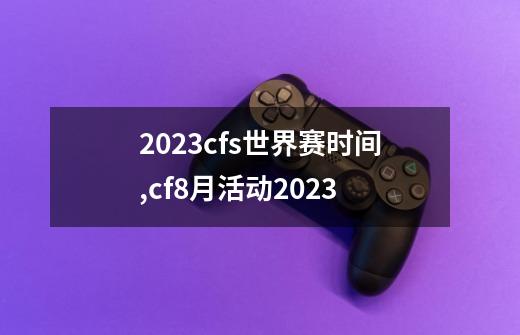 2023cfs世界赛时间,cf8月活动2023-第1张-游戏资讯-一震网