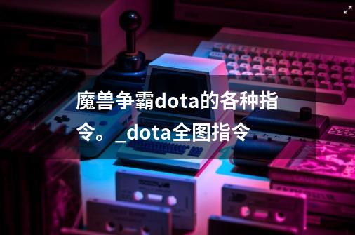 魔兽争霸dota的各种指令。_dota全图指令-第1张-游戏资讯-一震网