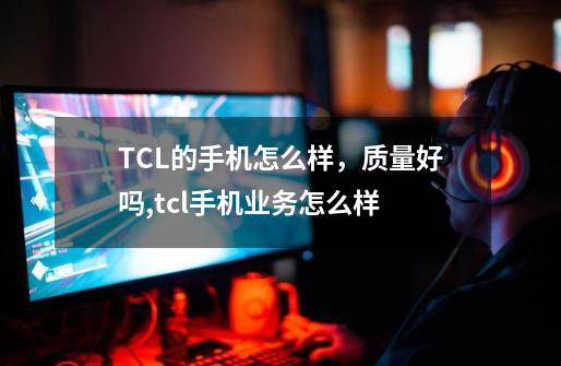 TCL的手机怎么样，质量好吗,tcl手机业务怎么样-第1张-游戏资讯-一震网