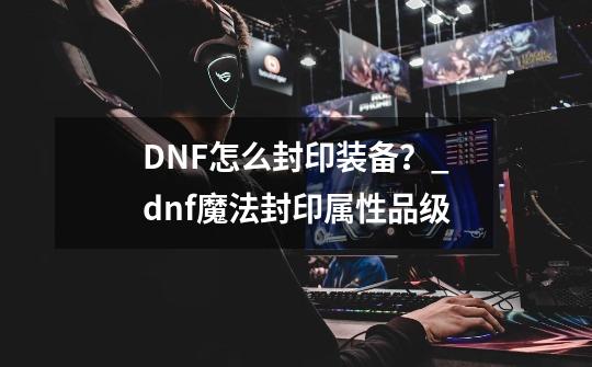 DNF怎么封印装备？_dnf魔法封印属性品级-第1张-游戏资讯-一震网