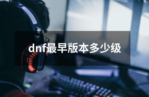 dnf最早版本多少级-第1张-游戏资讯-一震网