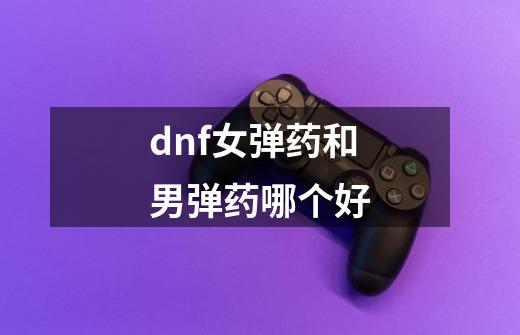 dnf女弹药和男弹药哪个好-第1张-游戏资讯-一震网