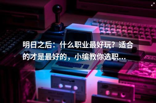 明日之后：什么职业最好玩？适合的才是最好的，小编教你选职业-第1张-游戏资讯-一震网