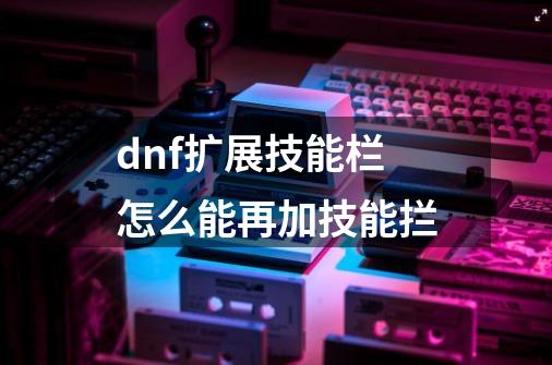 dnf扩展技能栏怎么能再加技能拦-第1张-游戏资讯-一震网