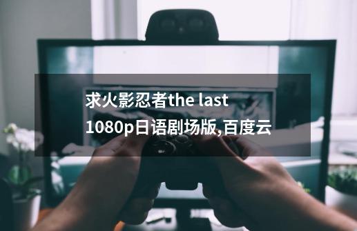 求火影忍者the last 1080p日语剧场版,百度云-第1张-游戏资讯-一震网