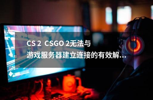 CS 2 / CSGO 2无法与游戏服务器建立连接的有效解决方法-第1张-游戏资讯-一震网