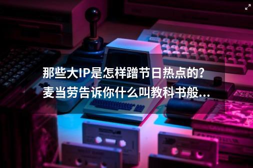 那些大IP是怎样蹭节日热点的？麦当劳告诉你什么叫教科书般的答案-第1张-游戏资讯-一震网