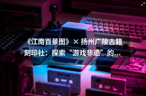 《江南百景图》× 扬州广陵古籍刻印社：探索“游戏+非遗”的无限可能-第1张-游戏资讯-一震网