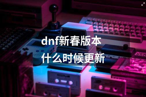 dnf新春版本什么时候更新-第1张-游戏资讯-一震网