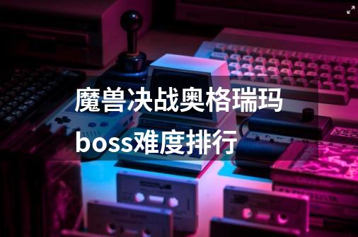 魔兽决战奥格瑞玛boss难度排行-第1张-游戏资讯-一震网