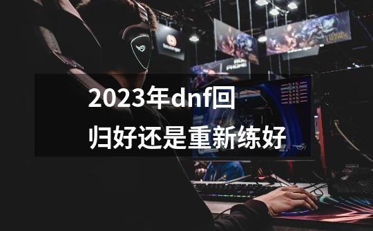 2023年dnf回归好还是重新练好-第1张-游戏资讯-一震网