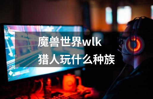 魔兽世界wlk猎人玩什么种族-第1张-游戏资讯-一震网