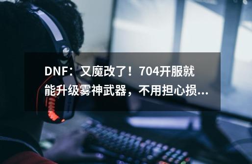 DNF：又魔改了！7.04开服就能升级雾神武器，不用担心损失材料-第1张-游戏资讯-一震网