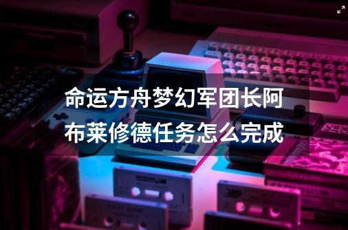 命运方舟梦幻军团长阿布莱修德任务怎么完成-第1张-游戏资讯-一震网