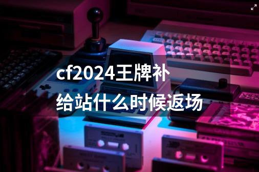 cf2024王牌补给站什么时候返场-第1张-游戏资讯-一震网