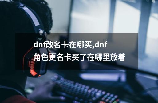 dnf改名卡在哪买,dnf角色更名卡买了在哪里放着-第1张-游戏资讯-一震网