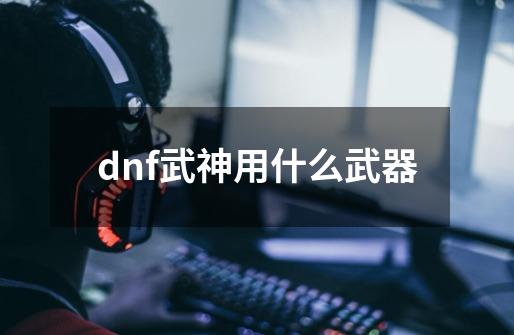 dnf武神用什么武器-第1张-游戏资讯-一震网